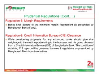 Prudential Regulations (Cont….)
Regulation-8: Margin Requirements
 Banks shall adhere to the minimum margin requirement as prescribed by
Bangladesh Bank (if any).
Regulation-9: Credit Information Bureau (CIB) Clearance
 While considering proposals for any exposure, banks should give due
weightage to the credit report relating to the borrower and his group obtained
from a Credit Information Bureau (CIB) of Bangladesh Bank. The condition of
obtaining CIB report will be governed by rules & regulations as prescribed by
Bangladesh Bank from time to time.
 
