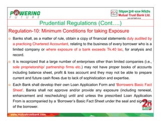Prudential Regulations (Cont….)
Regulation-10: Minimum Conditions for taking Exposure
 Banks shall, as a matter of rule, obtain a copy of financial statements duly audited by
a practicing Chartered Accountant, relating to the business of every borrower who is a
limited company or where exposure of a bank exceeds Tk.40 lac, for analysis and
record.
 It is recognized that a large number of enterprises other than limited companies (i.e.,
sole proprietorship/ partnership firms etc.) may not have proper books of accounts
including balance sheet, profit & loss account and they may not be able to prepare
current and future cash flows due to lack of sophistication and expertise.
 Each Bank shall develop their own Loan Application Form and ‘Borrowers Basic Fact
Sheet’. Banks shall not approve and/or provide any exposure (including renewal,
enhancement and rescheduling) until and unless the prescribed Loan Application
From is accompanied by a ‘Borrower’s Basic Fact Sheet under the seal and signature
of the borrower.
 