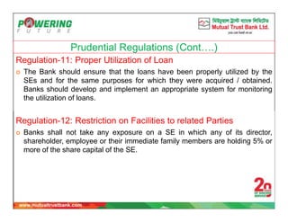 Prudential Regulations (Cont….)
Regulation-11: Proper Utilization of Loan
 The Bank should ensure that the loans have been properly utilized by the
SEs and for the same purposes for which they were acquired / obtained.
Banks should develop and implement an appropriate system for monitoring
the utilization of loans.
Regulation-12: Restriction on Facilities to related Parties
 Banks shall not take any exposure on a SE in which any of its director,
shareholder, employee or their immediate family members are holding 5% or
more of the share capital of the SE.
 
