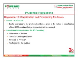 Prudential Regulations
Regulation-13: Classification and Provisioning for Assets
 LOANS / ADVANCES
 Banks shall observe the prudential guidelines given in the matter of classification
of their SME asset portfolio and provisioning there-against.
 Loan Classification Criteria for SE Financing
 Submission of Returns
 Timing of Creating Provisions
 Reversal of Provision
 Verification by the Auditors
 