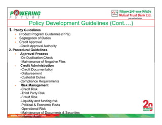 Policy Development Guidelines (Cont.…)
1. Policy Guidelines
 Product Program Guidelines (PPG)
 Segregation of Duties
 Credit Approval
-Credit Approval Authority
2. Procedural Guidelines
 Approval Process
-De Duplication Check
-Maintenance of Negative Files
• Credit Administration
-Credit Documentation
-Disbursement
-Custodial Duties
-Compliance Requirements
 Risk Management
-Credit Risk
-Third Party Risk
-Fraud Risk
-Liquidity and funding risk
-Political & Economic Risks
-Operational Risk
-Maintenance of Documents & Securities
-Internal Audit
 