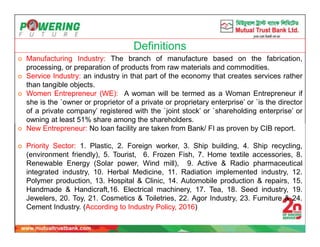 Definitions
 Manufacturing Industry: The branch of manufacture based on the fabrication,
processing, or preparation of products from raw materials and commodities.
 Service Industry: an industry in that part of the economy that creates services rather
than tangible objects.
 Women Entrepreneur (WE): A woman will be termed as a Woman Entrepreneur if
she is the `owner or proprietor of a private or proprietary enterprise’ or `is the director
of a private company’ registered with the `joint stock’ or `shareholding enterprise’ or
owning at least 51% share among the shareholders.
 New Entrepreneur: No loan facility are taken from Bank/ FI as proven by CIB report.
 Priority Sector: 1. Plastic, 2. Foreign worker, 3. Ship building, 4. Ship recycling,
(environment friendly), 5. Tourist, 6. Frozen Fish, 7. Home textile accessories, 8.
Renewable Energy (Solar power, Wind mill), 9. Active & Radio pharmaceutical
integrated industry, 10. Herbal Medicine, 11. Radiation implemented industry, 12.
Polymer production, 13. Hospital & Clinic, 14. Automobile production & repairs, 15.
Handmade & Handicraft,16. Electrical machinery, 17. Tea, 18. Seed industry, 19.
Jewelers, 20. Toy, 21. Cosmetics & Toiletries, 22. Agor Industry, 23. Furniture & 24.
Cement Industry. (According to Industry Policy, 2016)
 