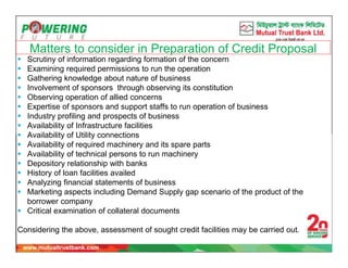 Matters to consider in Preparation of Credit Proposal
 Scrutiny of information regarding formation of the concern
 Examining required permissions to run the operation
 Gathering knowledge about nature of business
 Involvement of sponsors through observing its constitution
 Observing operation of allied concerns
 Expertise of sponsors and support staffs to run operation of business
 Industry profiling and prospects of business
 Availability of Infrastructure facilities
 Availability of Utility connections
 Availability of required machinery and its spare parts
 Availability of technical persons to run machinery
 Depository relationship with banks
 History of loan facilities availed
 Analyzing financial statements of business
 Marketing aspects including Demand Supply gap scenario of the product of the
borrower company
 Critical examination of collateral documents
Considering the above, assessment of sought credit facilities may be carried out.
 