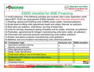 ESDD checklist for SME Financing
In small enterprise, if the following activities are involved, then a loan application worth
above BDT 10.00 Lac using generic ESDD checklist, even if the loan amount is less:
1) Washing, dyeing and finishing units of RMG sector (water, chemical pollution)
2) Small steel re-rolling mills (operational health and safety, thermal, air pollution)
3) Brick kilns (air pollution, child labour, burning of fossil fuel)
4) Units for tanning, dressing & dyeing of leather and fur (water, chemical, air pollution)
5) Pesticides, agrochemical & nitrogen manufacturing units (land, water, air pollution)
6) Chemicals and chemical products manufacturing units (safety, pollution)
7) Rubber and plastic products manufacturing units (pollution)
8) Batteries and accumulators manufacturing units (chemical pollution)
Sl Transaction Type Exclusion List ESDD checklist
1
Agriculture activities involving
farming, crop production
Y Y
2 Other agricultural activities Y
3 Retail, Trade, Microfinance Y
4 Small sector falling in one of the listed above Y Y
5 Small sector NOT falling in one of the listed above Y
6 Medium sector Y Y
7 Corporate Finance Y Y
Source: Guidelines on ESRM for Banks and Financial Institutions, BB, 2017
 