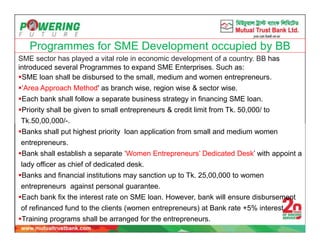 Programmes for SME Development occupied by BB
SME sector has played a vital role in economic development of a country. BB has
introduced several Programmes to expand SME Enterprises. Such as:
SME loan shall be disbursed to the small, medium and women entrepreneurs.
‘Area Approach Method' as branch wise, region wise & sector wise.
Each bank shall follow a separate business strategy in financing SME loan.
Priority shall be given to small entrepreneurs & credit limit from Tk. 50,000/ to
Tk.50,00,000/-.
Banks shall put highest priority loan application from small and medium women
entrepreneurs.
Bank shall establish a separate ‘Women Entrepreneurs’ Dedicated Desk’ with appoint a
lady officer as chief of dedicated desk.
Banks and financial institutions may sanction up to Tk. 25,00,000 to women
entrepreneurs against personal guarantee.
Each bank fix the interest rate on SME loan. However, bank will ensure disbursement
of refinanced fund to the clients (women entrepreneurs) at Bank rate +5% interest.
Training programs shall be arranged for the entrepreneurs.
 