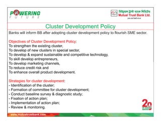 Cluster Development Policy
Banks will inform BB after adopting cluster development policy to flourish SME sector.
Objectives of Cluster Development Policy:
To strengthen the existing cluster,
To develop of new clusters in special sector,
To develop & expand sustainable and competitive technology,
To skill develop entrepreneurs,
To develop marketing channels,
To reduce credit risk and
To enhance overall product development.
Strategies for cluster development:
- Identification of the cluster;
- Formation of committee for cluster development;
- Conduct baseline survey & diagnostic study;
- Fixation of action plan;
- Implementation of action plan;
- Review & monitoring.
 