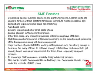 SME Focuses
- Developing special business segments like Light Engineering, Leather crafts, etc
- Loans to farmers without collateral for regular farming, to meet up seasonal agri
demand and to procure small scale agri machinery
- Agro based farms
- Grocery, telecom and other small scale Shops
- Special attention to Women Entrepreneurs
- Other than these, any productive business enterprise can have SME loan
 SME loans can be Unsecured or Secured depending on the expertise and experience
of the Entrepreneur along with business potential
 Huge numbers of potential SMEs working in Bangladesh, who has strong footage in
business. But many of them do not have enough collaterals or cash security to get
security based loan as per requirement. For them, there is specially designed
products.
 To encourage SME customers, specially designed deposit products
 Also, banks provide Commercial House Building Loan, Commercial Vehicle Loan
under the umbrella of SME Loans
 