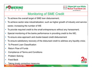 Monitoring of SME Credit
 To achieve the overall target of SME loan disbursement;
 To achieve sector wise industrialization; such as higher growth of industry and service
sector, increasing the number of WE
 To provide required credit to the small entrepreneurs without any harassment;
 Special monitoring of the banks performance in providing credit to the WE;
 To ensure area approach and cluster-based credit disbursement
 To ensure satisfactory recovery of the disbursed credit to address any liquidity crisis;
 To Prevent Loan Classification
 Return Flow of Funds
 Compliance of Terms and Conditions
 Problem Solving
 Feed Back
 Taking timely corrective measures
 