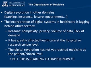 The Digitalization of Medicine

• Digital revolution in other domains
(banking, insurance, leisure, government,…)
• The incorporation of digital systems in healthcare is lagging
behind other sectors:
– Reasons: complexity, privacy, volume of data, lack of
demand
– It has greatly affected healthcare at the hospital or
research centre level.
– The digital revolution has not yet reached medicine at
the patient/citizen level
• BUT THIS IS STARTING TO HAPPEN NOW !!!

 