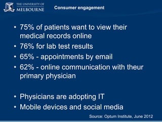 Consumer engagement

• 75% of patients want to view their
medical records online
• 76% for lab test results
• 65% - appointments by email
• 62% - online communication with theur
primary physician

• Physicians are adopting IT
• Mobile devices and social media
Source: Optum Institute, June 2012

 
