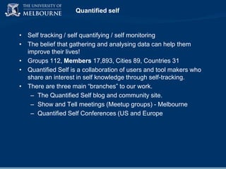 Quantified self

• Self tracking / self quantifying / self monitoring
• The belief that gathering and analysing data can help them
improve their lives!
• Groups 112, Members 17,893, Cities 89, Countries 31
• Quantified Self is a collaboration of users and tool makers who
share an interest in self knowledge through self-tracking.
• There are three main “branches” to our work.
– The Quantified Self blog and community site.
– Show and Tell meetings (Meetup groups) - Melbourne
– Quantified Self Conferences (US and Europe

 