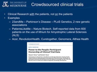 Crowdsourced clinical trials
• Clinical Research with the patients, not on the patients
• Examples
– 23andMe – Parkinson‟s Disease – PLoS Genetics, 2 new genetic
associations
– PatientsLikeMe – Nature Biotech. Self-reported data from 600
patients on the use of lithium for Amyotrophic Lateral Sclerosis
(ALS)
– Acor, RevolutionHealth, Curetogether, Genomera, Althea Health

 