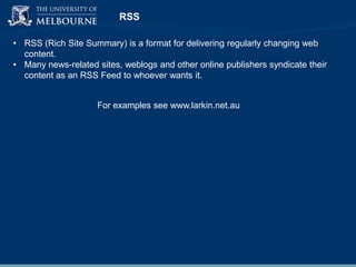 RSS
• RSS (Rich Site Summary) is a format for delivering regularly changing web
content.
• Many news-related sites, weblogs and other online publishers syndicate their
content as an RSS Feed to whoever wants it.
For examples see www.larkin.net.au

 