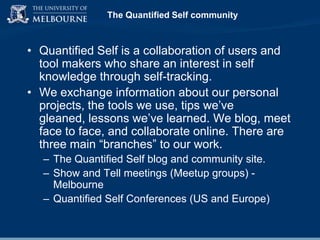 The Quantified Self community

• Quantified Self is a collaboration of users and
tool makers who share an interest in self
knowledge through self-tracking.
• We exchange information about our personal
projects, the tools we use, tips we‟ve
gleaned, lessons we‟ve learned. We blog, meet
face to face, and collaborate online. There are
three main “branches” to our work.
– The Quantified Self blog and community site.
– Show and Tell meetings (Meetup groups) Melbourne
– Quantified Self Conferences (US and Europe)

 