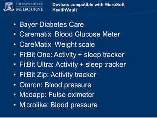 Devices compatible with MicroSoft
HealthVault

•
•
•
•
•
•
•
•
•

Bayer Diabetes Care
Carematix: Blood Glucose Meter
CareMatix: Weight scale
FitBit One: Activity + sleep tracker
FitBit Ultra: Activity + sleep tracker
FitBit Zip: Activity tracker
Omron: Blood pressure
Medapp: Pulse oximeter
Microlike: Blood pressure

 