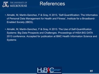 References
• Almalki, M, Martin-Sanchez, F & Gray, K 2013, 'Self-Quantification: The Informatics
of Personal Data Management for Health and Fitness‟, Institute for a BroadbandEnabled Society (IBES).
• Almalki, M, Martin-Sanchez, F & Gray, K 2013. The Use of Self-Quantification
Systems: Big Data Prospects and Challenges. Proceedings of HISA BIG DATA
2013 conference. Accepted for publication at BMC Health Information Science and
Systems

85

 