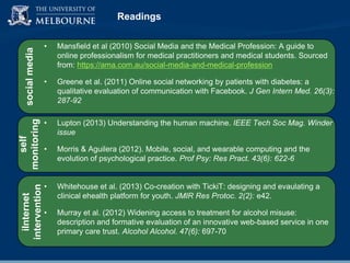iInternet
intervention

self
monitoring

social media

Readings
•

Mansfield et al (2010) Social Media and the Medical Profession: A guide to
online professionalism for medical practitioners and medical students. Sourced
from: https://ama.com.au/social-media-and-medical-profession

•

Greene et al. (2011) Online social networking by patients with diabetes: a
qualitative evaluation of communication with Facebook. J Gen Intern Med. 26(3):
287-92

•

Lupton (2013) Understanding the human machine. IEEE Tech Soc Mag. Winder
issue

•

Morris & Aguilera (2012). Mobile, social, and wearable computing and the
evolution of psychological practice. Prof Psy: Res Pract. 43(6): 622-6

•

Whitehouse et al. (2013) Co-creation with TickiT: designing and evaulating a
clinical ehealth platform for youth. JMIR Res Protoc. 2(2): e42.

•

Murray et al. (2012) Widening access to treatment for alcohol misuse:
description and formative evaluation of an innovative web-based service in one
primary care trust. Alcohol Alcohol. 47(6): 697-70

 