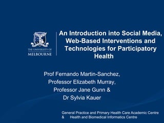 An Introduction into Social Media,
Web-Based Interventions and
Technologies for Participatory
Health
Prof Fernando Martin-Sanchez,
Professor Elizabeth Murray,
Professor Jane Gunn &
Dr Sylvia Kauer
General Practice and Primary Health Care Academic Centre
&
Health and Biomedical Informatics Centre

 