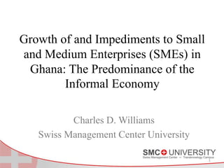 Growth of and Impediments to Small
and Medium Enterprises (SMEs) in
Ghana: The Predominance of the
Informal Economy
Charles D. Williams
Swiss Management Center University
1
 