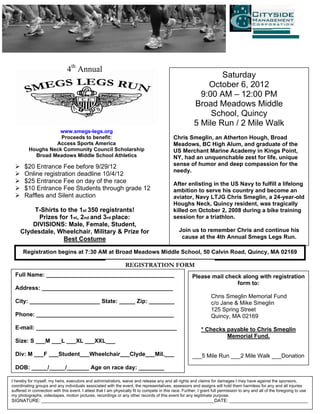 4th Annual
                                                                                                                 Saturday
                                                                                                             October 6, 2012
                                                                                                           9:00 AM – 12:00 PM
                                                                                                         Broad Meadows Middle
                                                                                                              School, Quincy
                                                                                                         5 Mile Run / 2 Mile Walk
                   www.smegs-legs.org
                    Proceeds to benefit:                                                     Chris Smeglin, an Atherton Hough, Broad
                  Access Sports America                                                      Meadows, BC High Alum, and graduate of the
         Houghs Neck Community Council Scholarship                                           US Merchant Marine Academy in Kings Point,
           Broad Meadows Middle School Athletics                                             NY, had an unquenchable zest for life, unique
       $20 Entrance Fee before 9/29/12                                                       sense of humor and deep compassion for the
                                                                                             needy.
       Online registration deadline 10/4/12
       $25 Entrance Fee on day of the race                                                   After enlisting in the US Navy to fulfill a lifelong
       $10 Entrance Fee Students through grade 12                                            ambition to serve his country and become an
       Raffles and Silent auction                                                            aviator, Navy LTJG Chris Smeglin, a 24-year-old
                                                                                             Houghs Neck, Quincy resident, was tragically
         T-Shirts to the 1st 350 registrants!                                                killed on October 2, 2008 during a bike training
           Prizes for 1st, 2nd and 3rd place:                                                session for a triathlon.
         DIVISIONS: Male, Female, Student,
     Clydesdale, Wheelchair, Military & Prize for                                               Join us to remember Chris and continue his
                    Best Costume                                                                 cause at the 4th Annual Smegs Legs Run.

      Registration begins at 7:30 AM at Broad Meadows Middle School, 50 Calvin Road, Quincy, MA 02169

                                                                 REGISTRATION FORM
  Full Name: ________________________________________                                                   Please mail check along with registration
                                                                                                                        form to:
  Address: _________________________________________
                                                                                                                   Chris Smeglin Memorial Fund
  City: ______________________ State: _____ Zip: ________                                                          c/o Jane & Mike Smeglin
                                                                                                                   125 Spring Street
  Phone: ___________________________________________                                                               Quincy, MA 02169
  E-mail: ____________________________________________                                                       * Checks payable to Chris Smeglin
                                                                                                                      Memorial Fund.
  Size: S ___M ___L ___XL ___XXL___

  Div: M ___F ___Student___Wheelchair___Clyde___Mil.___                                                 ___5 Mile Run ___2 Mile Walk ___Donation

  DOB: _____/_____/_______ Age on race day: ________

I hereby for myself, my heirs, executors and administrators, waive and release any and all rights and claims for damages I may have against the sponsors,
coordinating groups and any individuals associated with the event, the representatives, assessors and assigns will hold them harmless for any and all injuries
suffered in connection with this event. I attest that I am physically fit to compete in this race. Further, I grant full permission to any and all of the foregoing to use
my photographs, videotapes, motion pictures, recordings or any other records of this event for any legitimate purpose.
SIGNATURE: __________________________________________________________________DATE: ______________________________
 