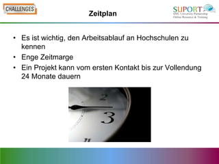 Zeitplan


• Es ist wichtig, den Arbeitsablauf an Hochschulen zu
  kennen
• Enge Zeitmarge
• Ein Projekt kann vom ersten Kontakt bis zur Vollendung
  24 Monate dauern
 