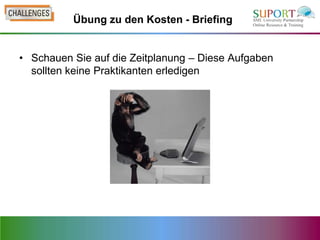 Übung zu den Kosten - Briefing


• Schauen Sie auf die Zeitplanung – Diese Aufgaben
  sollten keine Praktikanten erledigen
 