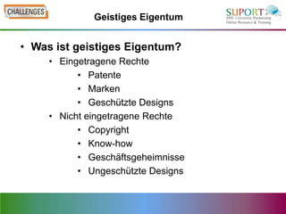 Geistiges Eigentum


• Was ist geistiges Eigentum?
     • Eingetragene Rechte
           • Patente
           • Marken
           • Geschützte Designs
     • Nicht eingetragene Rechte
           • Copyright
           • Know-how
           • Geschäftsgeheimnisse
           • Ungeschützte Designs
 