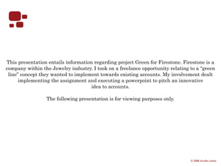 This presentation entails information regarding project Green for Firestone. Firestone is a
company within the Jewelry industry. I took on a freelance opportunity relating to a “green
 line” concept they wanted to implement towards existing accounts. My involvement dealt
      implementing the assignment and executing a powerpoint to pitch an innovative
                                    idea to accounts.

                 The following presentation is for viewing purposes only.




                                                                                © 2008 shradha mehta
 