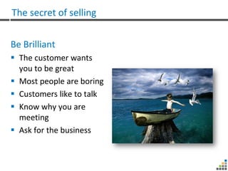 The secret of selling


Be Brilliant
 The customer wants
  you to be great
 Most people are boring
 Customers like to talk
 Know why you are
  meeting
 Ask for the business
 