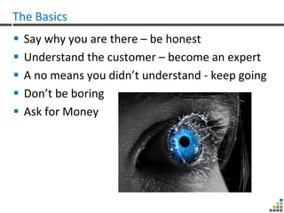The Basics
   Say why you are there – be honest
   Understand the customer – become an expert
   A no means you didn’t understand - keep going
   Don’t be boring
   Ask for Money
 