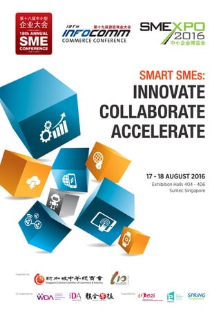Organised by:
Co-organised by: Supported by:
17 - 18 AUGUST 2016
Exhibition Halls 404 - 406
Suntec Singapore
INNOVATE
COLLABORATE
ACCELERATE
SMARTSMART SMEs:SMEs:
 