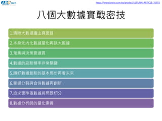 八個大數據實戰密技
1.清晰大數據廬山真面目
2.本身先內化數據量化再談大數據
3.蒐集與決策要連貫
4.數據的刷新頻率非常關鍵
5.蹲好數據創新的基本馬步再看未來
6.掌握分裂與合併數據再創新
7.追求更準確數據將問題切分
8.數據分析師的量化素養
https://www.bnext.com.tw/article/35555/BN-ARTICLE-35555
 