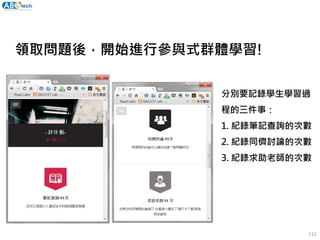 領取問題後，開始進行參與式群體學習!
分別要記錄學生學習過
程的三件事：
1. 紀錄筆記查詢的次數
2. 紀錄同儕討論的次數
3. 紀錄求助老師的次數
112
 