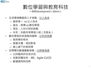 數位學習與教育科技
—發展Development（60min）
• 全球環境轉變與人才挑戰：以人為本
– 維新唯一 vs 以人為本
– 過去：教導 vs 數位學習
– 現在：人材才財的挑戰
– 未來：共創共享學習小組（生態系）
• 數位學習技術演進與趨勢：以科技為碁
– 教與學的根本
– 智慧手機、視訊影音
– 線上線下的教與學
• 目標導向數據驅動策略：以時習為度
– 以評鑑與評估為手段
– 自動回饋技術，IRS，Agile-CI/CD
– 數據運用與培育
4
 