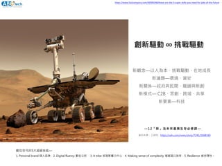 新觀念—以人為本、挑戰驅動、在地成長
新議題—環境、資安
新關係—政府與民間、龍頭與新創
新模式— C2B、眾創、跨域、共享
新要素—科技
創新驅動 ∞ 挑戰驅動
資料來源：工研院，https://udn.com/news/story/7241/3568169
—12「新」法未來產業生存必修課—
img source： https://mars.nasa.gov/news/8411/nasa-to-share-results-of-effort-to-recover-mars-rover/
數位世代的5大超級技能—
1. Personal brand 個人品牌，2. Digital fluency 數位公民 ，3. A tribe 部落影響力中心，4. Making sense of complexity 複雜習以為常，5. Resilience 維持彈性。
https://www.fastcompany.com/40584248/these-are-the-5-super-skills-you-need-for-jobs-of-the-future
 
