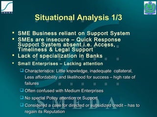 Situational Analysis 1/3 
 SME Business reliant on Support System 
 SMEs are insecure – Quick Response 
Support System absent i.e. Access, 
Timeliness & Legal Support 
 Lack of specialization in Banks 
 Small Enterprises – Lacking attention 
 Characteristics: Little knowledge, inadequate ccoollllaatteerraall,, 
LLeessss aaffffoorrddaabbiilliittyy aanndd lliikkeelliihhoooodd ffoorr ssuucccceessss –– hhiigghh rraattee ooff 
ffaaiilluurreess 
 OOfftteenn ccoonnffuusseedd wwiitthh MMeeddiiuumm EEnntteerrpprriisseess 
 NNoo ssppeecciiaall PPoolliiccyy aatttteennttiioonn oorr SSuuppppoorrtt 
 CCoonnssiiddeerreedd aa ccaassee ffoorr ddiirreecctteedd oorr ssuubbssiiddiizzeedd ccrreeddiitt –– hhaass ttoo 
rreeggaaiinn iittss RReeppuuttaattiioonn 
 