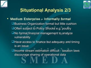 Situational Analysis 2/3 
 Medium Enterprise – Informally formal 
Business Organization formal bbuutt lliittttllee ccuusshhiioonn 
OOfftteenn ssuubbjjeecctt ttoo PPoolliiccyy SShhoocckkss ee..gg.. ppoouullttrryy 
NNoo ffoorrmmaall ffiinnaanncciiaall mmaannaaggeemmeenntt ttoo aannaallyyzzee 
vvuullnneerraabbiilliittyy 
HHaavvee aacccceessss ttoo ffiinnaannccee bbuutt aaddeeqquuaaccyy aanndd ttiimmiinngg 
iiss aann iissssuuee 
IInnccoommee ssttrreeaamm eessttiimmaattiioonn ddiiffffiiccuulltt -- ttaaxxaattiioonn llaawwss 
ddiissccoouurraaggee sshhaarriinngg ooff ooppeerraattiioonnaall ddaattaa 
 