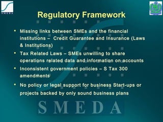Regulatory Framework 
 Missing links between SMEs and the financial 
institutions – Credit Guarantee and Insurance (Laws 
& Institutions) 
 Tax Related Laws – SMEs unwilling to share 
operations related data and information on accounts 
 Inconsistent government policies – S Tax 300 
amendments 
 No policy or legal support for business Start-ups or 
projects backed by only sound business plans 
 