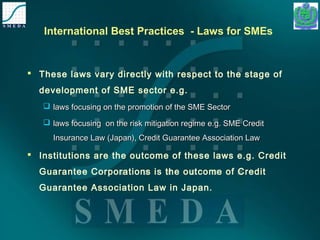 International Best Practices - Laws for SMEs 
 These laws vary directly with respect to the stage of 
development of SME sector e.g. 
 llaawwss ffooccuussiinngg oonn tthhee pprroommoottiioonn ooff tthhee SSMMEE SSeeccttoorr 
 llaawwss ffooccuussiinngg oonn tthhee rriisskk mmiittiiggaattiioonn rreeggiimmee ee..gg.. SSMMEE CCrreeddiitt 
IInnssuurraannccee LLaaww ((JJaappaann)),, CCrreeddiitt GGuuaarraanntteeee AAssssoocciiaattiioonn LLaaww 
 Institutions are the outcome of these laws e.g. Credit 
Guarantee Corporations is the outcome of Credit 
Guarantee Association Law in Japan. 
 