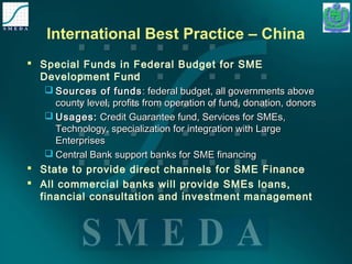 International Best Practice – China 
 Special Funds in Federal Budget for SME 
Development Fund 
 SSoouurrcceess ooff ffuunnddss:: ffeeddeerraall bbuuddggeett,, aallll ggoovveerrnnmmeennttss aabboovvee 
ccoouunnttyy lleevveell,, pprrooffiittss ffrroomm ooppeerraattiioonn ooff ffuunndd,, ddoonnaattiioonn,, ddoonnoorrss 
 UUssaaggeess:: CCrreeddiitt GGuuaarraanntteeee ffuunndd,, SSeerrvviicceess ffoorr SSMMEEss,, 
TTeecchhnnoollooggyy,, ssppeecciiaalliizzaattiioonn ffoorr iinntteeggrraattiioonn wwiitthh LLaarrggee 
EEnntteerrpprriisseess 
 CCeennttrraall BBaannkk ssuuppppoorrtt bbaannkkss ffoorr SSMMEE ffiinnaanncciinngg 
 State to provide direct channels for SME Finance 
 All commercial banks will provide SMEs loans, 
financial consultation and investment management 
 