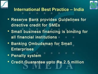 International Best Practice – India 
 Reserve Bank provides Guidelines for 
directive credit for SMEs 
 Small business financing is binding for 
all financial institutions 
 Banking Ombudsman for Small 
Enterprises 
 Penalty system 
 Credit Guarantee upto Re.2.5 million 
 