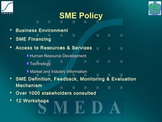 SME Policy 
 Business Environment 
 SME Financing 
 Access to Resources & Services 
HHuummaann RReessoouurrccee DDeevveellooppmmeenntt 
TTeecchhnnoollooggyy 
MMaarrkkeett aanndd IInndduussttrryy IInnffoorrmmaattiioonn 
 SME Definition, Feedback, Monitoring & Evaluation 
Mechanism 
 Over 1000 stakeholders consulted 
 12 Workshops 
 