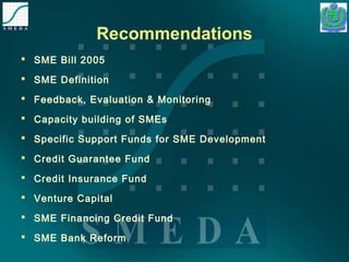 Recommendations 
 SME Bill 2005 
 SME Definition 
 Feedback, Evaluation & Monitoring 
 Capacity building of SMEs 
 Specific Support Funds for SME Development 
 Credit Guarantee Fund 
 Credit Insurance Fund 
 Venture Capital 
 SME Financing Credit Fund 
 SME Bank Reform 
 