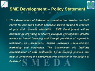 SME Development – Policy Statement 
 “The Government of Pakistan is committed to develop the SME 
sector for achieving higher economic growth leading to creation 
of jobs and poverty alleviation. SME development will be 
achieved by providing conducive business environment, greater 
access to formal financing and through provision of support in 
technical up gradation, human resource development, 
marketing and innovation. The Government will facilitate 
establishment of new businesses by developing policies that 
help in unleashing the entrepreneurial potential of the people of 
Pakistan” 
 