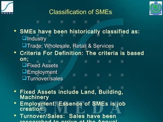 Classification of SMEs 
 SMEs have been historically classified as: 
IInndduussttrryy 
TTrraaddee;; WWhhoolleessaallee,, RReettaaiill && SSeerrvviicceess 
 Criteria For Definition: The criteria is based 
on; 
FFiixxeedd AAsssseettss 
EEmmppllooyymmeenntt 
TTuurrnnoovveerr//ssaalleess 
 Fixed Assets include Land, Building, 
Machinery 
 Employment: Essence of SMEs is job 
creation. 
 Turnover/Sales: Sales have been 
researched to arrive at the Annual 
 