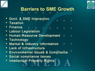Barriers to SME Growth 
 Govt. & SME Interaction 
 Taxation 
 Finance 
 Labour Legislation 
 Human Resource Development 
 Technology 
 Market & Industry Information 
 Lack of Infrastructure 
 Environmental issues & compliance 
 Social compliance issues 
 Intellectual Property Rights 
 