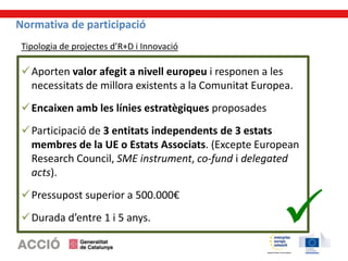 Normativa de participació
Aporten valor afegit a nivell europeu i responen a les
necessitats de millora existents a la Comunitat Europea.
Encaixen amb les línies estratègiques proposades
Participació de 3 entitats independents de 3 estats
membres de la UE o Estats Associats. (Excepte European
Research Council, SME instrument, co-fund i delegated
acts).
Pressupost superior a 500.000€
Durada d’entre 1 i 5 anys.
Tipologia de projectes d’R+D i Innovació
 