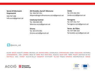 @accio_cat
Servei d’Informació
Empresarial
934 767 206
Info.accio@gencat.cat
Alt Penedès, Garraf i Maresme
Tel. 934 767 251
Altpenedesgarrafmaresme.accio@gencat.cat
Catalunya Central
Tel. 936 930 209
Manresa.accio@gencat.cat
Girona
Tel. 872 975 991
Girona.accio@gencat.cat
Lleida
Tel. 973 243 355
Lleida.accio@gencat.cat
Tarragona
Tel. 977 251 717
Tarragona.accio@gencat.cat
Terres de l’Ebre
Tel. 977 449 333
Terresebre.accio@gencat.cat
 