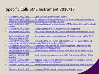Specific Calls SME Instrument 2016/17
• SMEInst-01-2016-2017: Open Disruptive Innovation Scheme
• SMEInst-02-2016-2017: Accelerating the uptake of nanotechnologies advanced materials or
advanced manufacturing and processing technologies by SMEs
• SMEInst-03-2016-2017: Dedicated support to biotechnology SMEs closing the gap from lab to
market
• SMEInst-04-2016-2017: Engaging SMEs in space research and development
• SMEInst-05-2016-2017: Supporting innovative SMEs in the healthcare biotechnology sector
• SMEInst-06-2016-2017: Accelerating market introduction of ICT solutions for Health, Well-
Being and Ageing Well
• SMEInst-07-2016-2017: Stimulating the innovation potential of SMEs for sustainable and
competitive agriculture, forestry, agri-food and bio-based sectors
• SMEInst-08-2016-2017: Supporting SMEs efforts for the development - deployment and
market replication of innovative solutions for blue growth
• SMEInst-09-2016-2017: Stimulating the innovation potential of SMEs for a low carbon and
efficient energy system
• SMEInst-10-2016-2017: Small business innovation research for Transport and Smart Cities
Mobility
• SMEInst-11-2016-2017: Boosting the potential of small businesses in the areas of climate
action, environment, resource efficiency and raw materials
• SMEInst-12-2016-2017: New business models for inclusive, innovative and reflective societies
• SMEInst-13-2016-2017: Engaging SMEs in security research and development
 