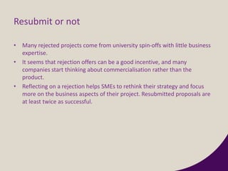 Resubmit or not
• Many rejected projects come from university spin-offs with little business
expertise.
• It seems that rejection offers can be a good incentive, and many
companies start thinking about commercialisation rather than the
product.
• Reflecting on a rejection helps SMEs to rethink their strategy and focus
more on the business aspects of their project. Resubmitted proposals are
at least twice as successful.
 